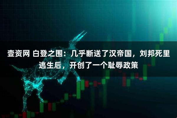 壹资网 白登之围：几乎断送了汉帝国，刘邦死里逃生后，开创了一个耻辱政策