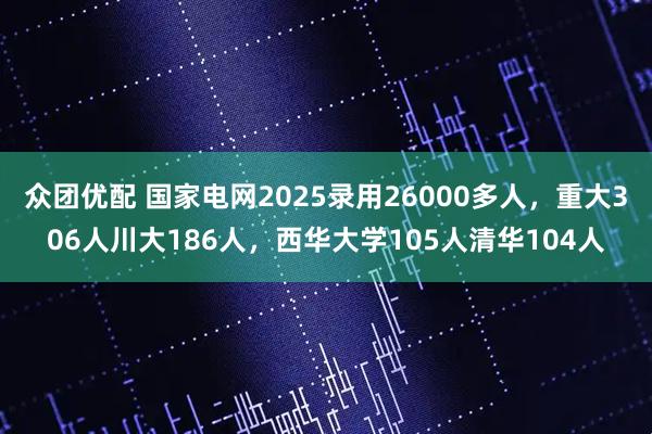 众团优配 国家电网2025录用26000多人，重大306人川大186人，西华大学105人清华104人