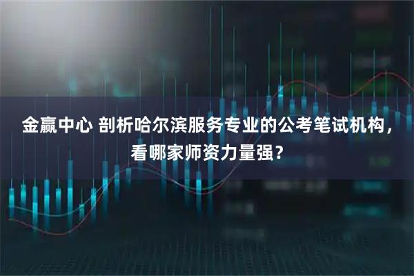 金赢中心 剖析哈尔滨服务专业的公考笔试机构，看哪家师资力量强？