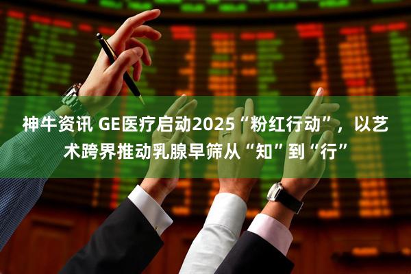 神牛资讯 GE医疗启动2025“粉红行动”，以艺术跨界推动乳腺早筛从“知”到“行”