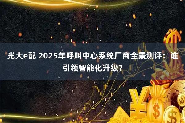 光大e配 2025年呼叫中心系统厂商全景测评：谁引领智能化升级？