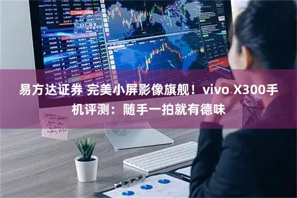 易方达证券 完美小屏影像旗舰！vivo X300手机评测：随手一拍就有德味