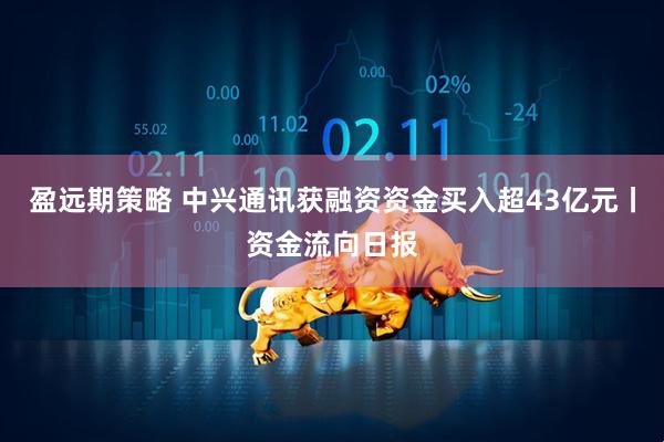 盈远期策略 中兴通讯获融资资金买入超43亿元丨资金流向日报
