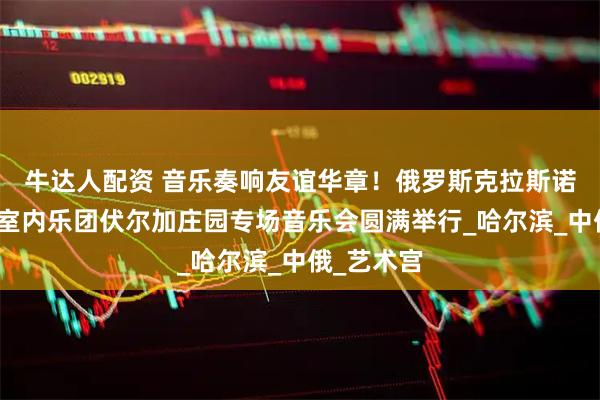 牛达人配资 音乐奏响友谊华章！俄罗斯克拉斯诺亚尔斯克室内乐团伏尔加庄园专场音乐会圆满举行_哈尔滨_中俄_艺术宫