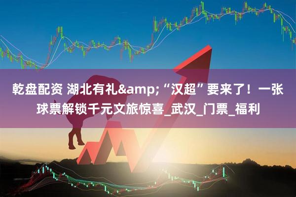 乾盘配资 湖北有礼&“汉超”要来了！一张球票解锁千元文旅惊喜_武汉_门票_福利