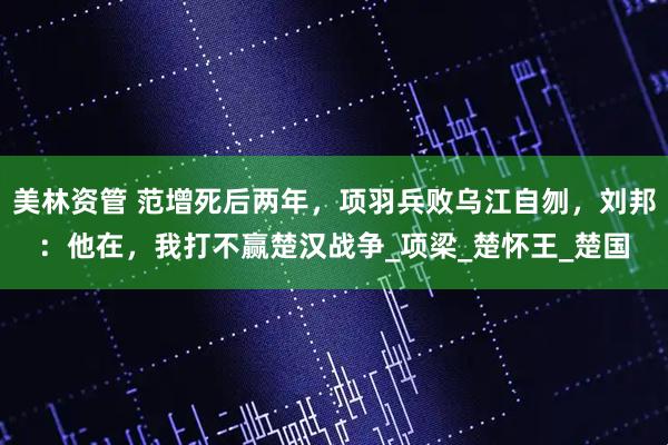 美林资管 范增死后两年，项羽兵败乌江自刎，刘邦：他在，我打不赢楚汉战争_项梁_楚怀王_楚国