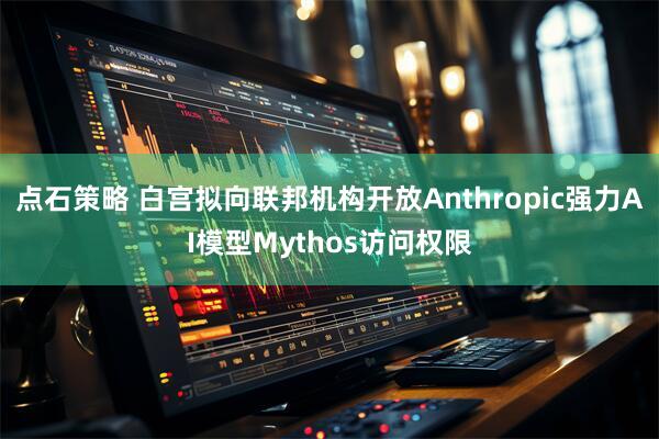 点石策略 白宫拟向联邦机构开放Anthropic强力AI模型Mythos访问权限
