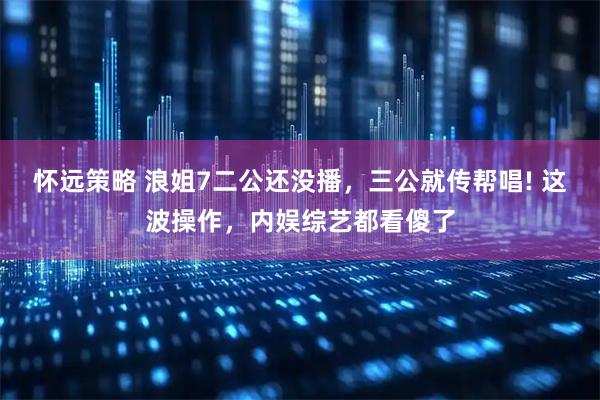 怀远策略 浪姐7二公还没播，三公就传帮唱! 这波操作，内娱综艺都看傻了