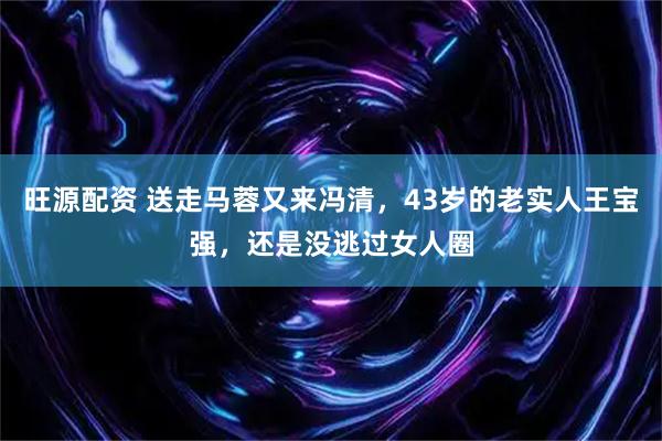 旺源配资 送走马蓉又来冯清，43岁的老实人王宝强，还是没逃过女人圈