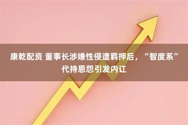 康乾配资 董事长涉嫌性侵遭羁押后，“智度系”代持恩怨引发内讧