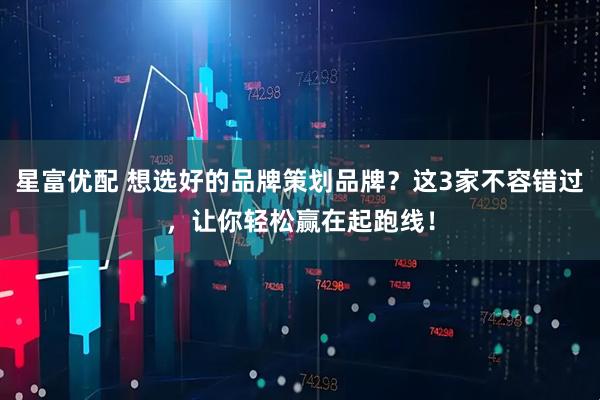 星富优配 想选好的品牌策划品牌？这3家不容错过，让你轻松赢在起跑线！