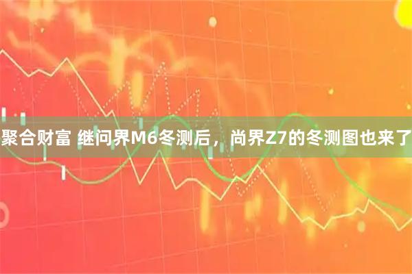 聚合财富 继问界M6冬测后，尚界Z7的冬测图也来了