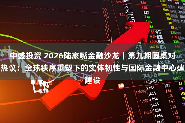 中盛投资 2026陆家嘴金融沙龙｜第九期圆桌对话热议：全球秩序重塑下的实体韧性与国际金融中心建设