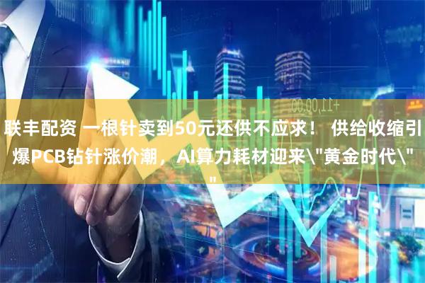 联丰配资 一根针卖到50元还供不应求！ 供给收缩引爆PCB钻针涨价潮，AI算力耗材迎来＂黄金时代＂
