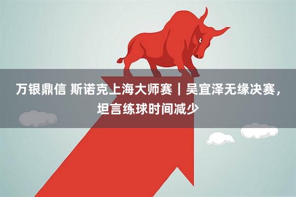 万银鼎信 斯诺克上海大师赛｜吴宜泽无缘决赛，坦言练球时间减少