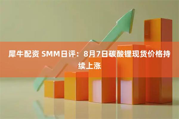 犀牛配资 SMM日评：8月7日碳酸锂现货价格持续上涨