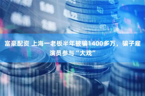 富豪配资 上海一老板半年被骗1400多万，骗子雇演员参与“大戏”