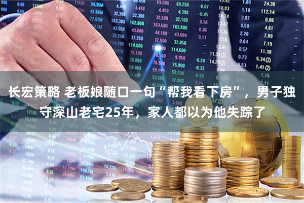 长宏策略 老板娘随口一句“帮我看下房”，男子独守深山老宅25年，家人都以为他失踪了