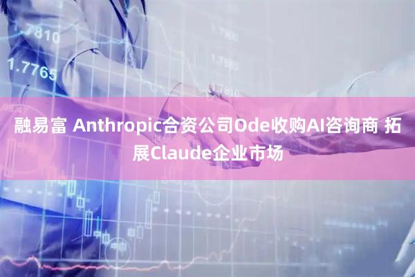 融易富 Anthropic合资公司Ode收购AI咨询商 拓展Claude企业市场