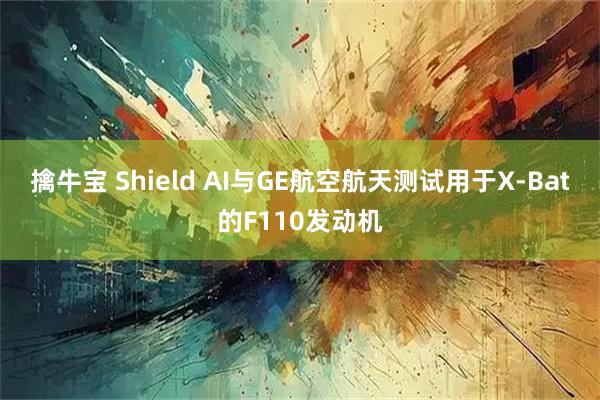 擒牛宝 Shield AI与GE航空航天测试用于X-Bat的F110发动机