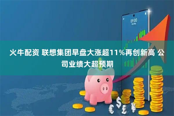 火牛配资 联想集团早盘大涨超11%再创新高 公司业绩大超预期